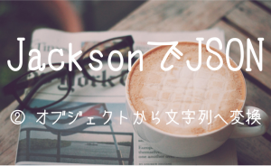 【Java】Jacksonを使ったJSONの解析（エンコード、文字列化）